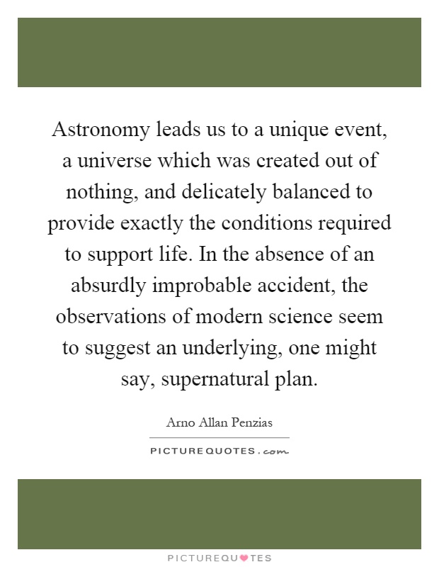 Astronomy leads us to a unique event, a universe which was created out of nothing, and delicately balanced to provide exactly the conditions required to support life. In the absence of an absurdly improbable accident, the observations of modern science seem to suggest an underlying, one might say, supernatural plan Picture Quote #1