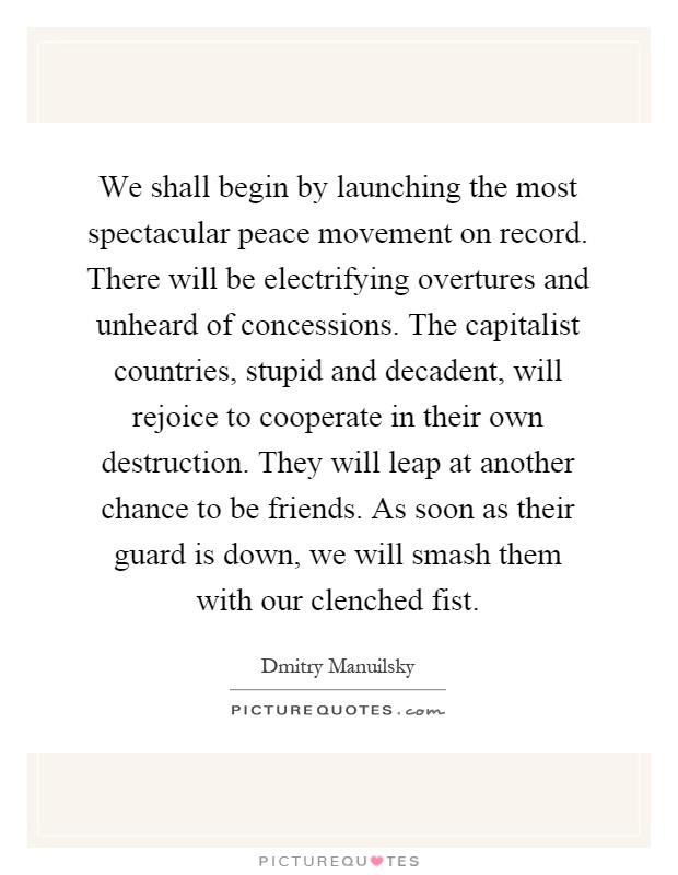 We shall begin by launching the most spectacular peace movement on record. There will be electrifying overtures and unheard of concessions. The capitalist countries, stupid and decadent, will rejoice to cooperate in their own destruction. They will leap at another chance to be friends. As soon as their guard is down, we will smash them with our clenched fist Picture Quote #1