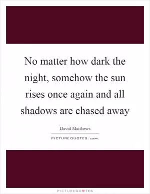 No matter how dark the night, somehow the sun rises once again and all shadows are chased away Picture Quote #1