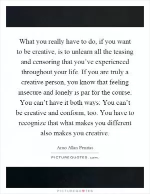 What you really have to do, if you want to be creative, is to unlearn all the teasing and censoring that you’ve experienced throughout your life. If you are truly a creative person, you know that feeling insecure and lonely is par for the course. You can’t have it both ways: You can’t be creative and conform, too. You have to recognize that what makes you different also makes you creative Picture Quote #1