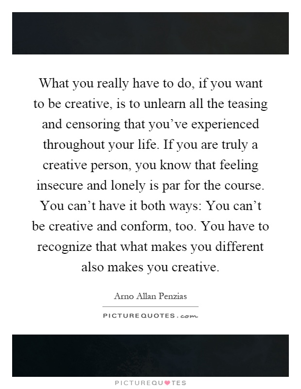 What you really have to do, if you want to be creative, is to unlearn all the teasing and censoring that you've experienced throughout your life. If you are truly a creative person, you know that feeling insecure and lonely is par for the course. You can't have it both ways: You can't be creative and conform, too. You have to recognize that what makes you different also makes you creative Picture Quote #1
