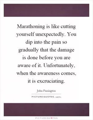 Marathoning is like cutting yourself unexpectedly. You dip into the pain so gradually that the damage is done before you are aware of it. Unfortunately, when the awareness comes, it is excruciating Picture Quote #1
