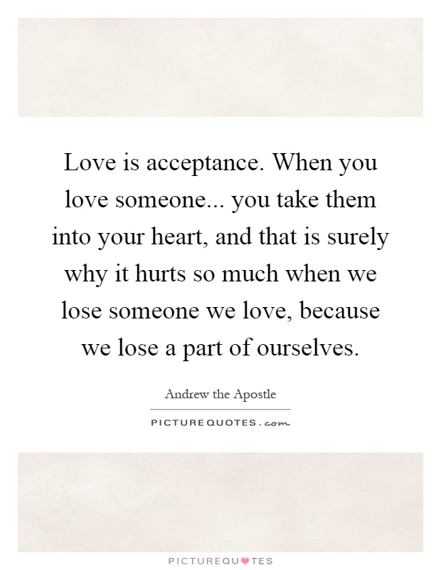 Love is acceptance. When you love someone... you take them into your heart, and that is surely why it hurts so much when we lose someone we love, because we lose a part of ourselves Picture Quote #1