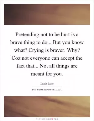Pretending not to be hurt is a brave thing to do... But you know what? Crying is braver. Why? Coz not everyone can accept the fact that... Not all things are meant for you Picture Quote #1