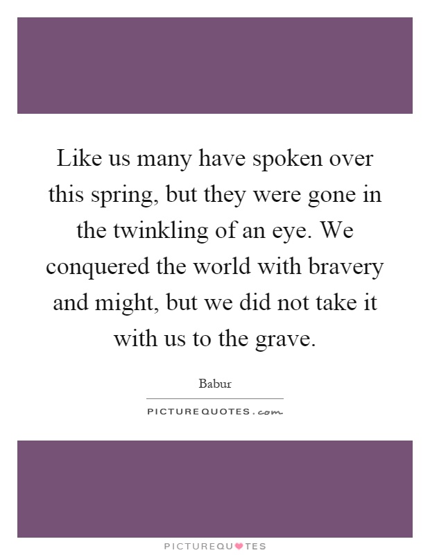 Like us many have spoken over this spring, but they were gone in the twinkling of an eye. We conquered the world with bravery and might, but we did not take it with us to the grave Picture Quote #1