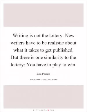 Writing is not the lottery. New writers have to be realistic about what it takes to get published. But there is one similarity to the lottery: You have to play to win Picture Quote #1