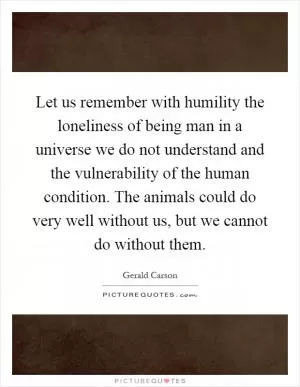 Let us remember with humility the loneliness of being man in a universe we do not understand and the vulnerability of the human condition. The animals could do very well without us, but we cannot do without them Picture Quote #1