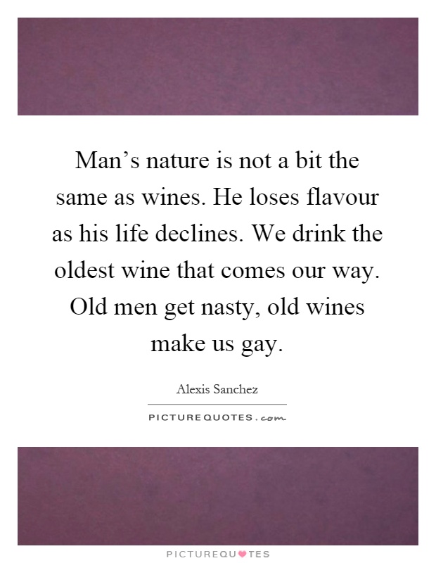 Man's nature is not a bit the same as wines. He loses flavour as his life declines. We drink the oldest wine that comes our way. Old men get nasty, old wines make us gay Picture Quote #1
