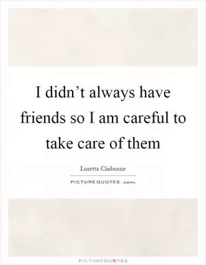 I didn’t always have friends so I am careful to take care of them Picture Quote #1