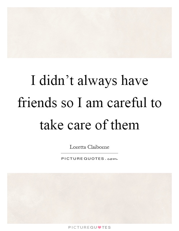 I didn't always have friends so I am careful to take care of them Picture Quote #1