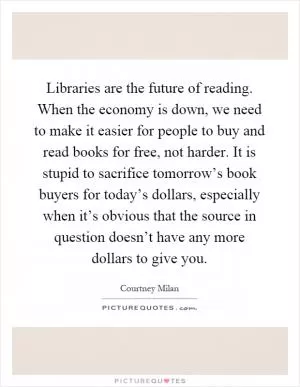 Libraries are the future of reading. When the economy is down, we need to make it easier for people to buy and read books for free, not harder. It is stupid to sacrifice tomorrow’s book buyers for today’s dollars, especially when it’s obvious that the source in question doesn’t have any more dollars to give you Picture Quote #1