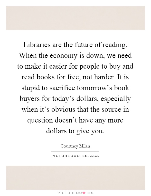 Libraries are the future of reading. When the economy is down, we need to make it easier for people to buy and read books for free, not harder. It is stupid to sacrifice tomorrow's book buyers for today's dollars, especially when it's obvious that the source in question doesn't have any more dollars to give you Picture Quote #1