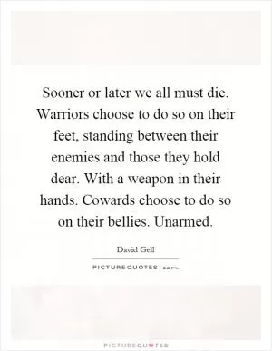 Sooner or later we all must die. Warriors choose to do so on their feet, standing between their enemies and those they hold dear. With a weapon in their hands. Cowards choose to do so on their bellies. Unarmed Picture Quote #1
