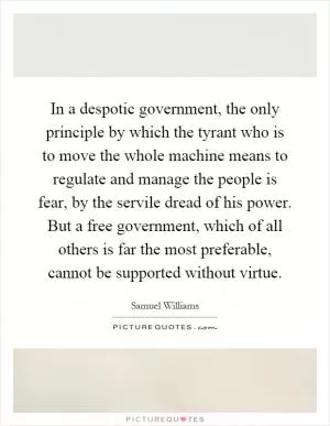 In a despotic government, the only principle by which the tyrant who is to move the whole machine means to regulate and manage the people is fear, by the servile dread of his power. But a free government, which of all others is far the most preferable, cannot be supported without virtue Picture Quote #1