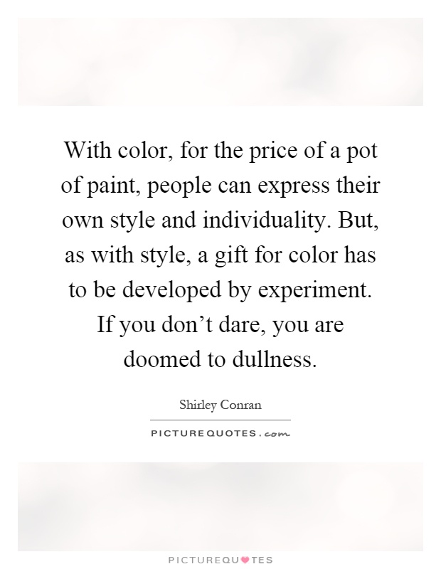 With color, for the price of a pot of paint, people can express their own style and individuality. But, as with style, a gift for color has to be developed by experiment. If you don’t dare, you are doomed to dullness Picture Quote #1