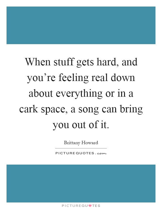 When stuff gets hard, and you're feeling real down about everything or in a cark space, a song can bring you out of it Picture Quote #1