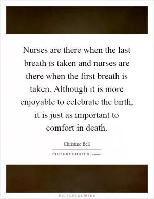 Nurses are there when the last breath is taken and nurses are there when the first breath is taken. Although it is more enjoyable to celebrate the birth, it is just as important to comfort in death Picture Quote #1