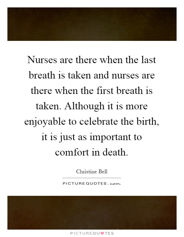 Nurses are there when the last breath is taken and nurses are there when the first breath is taken. Although it is more enjoyable to celebrate the birth, it is just as important to comfort in death Picture Quote #1