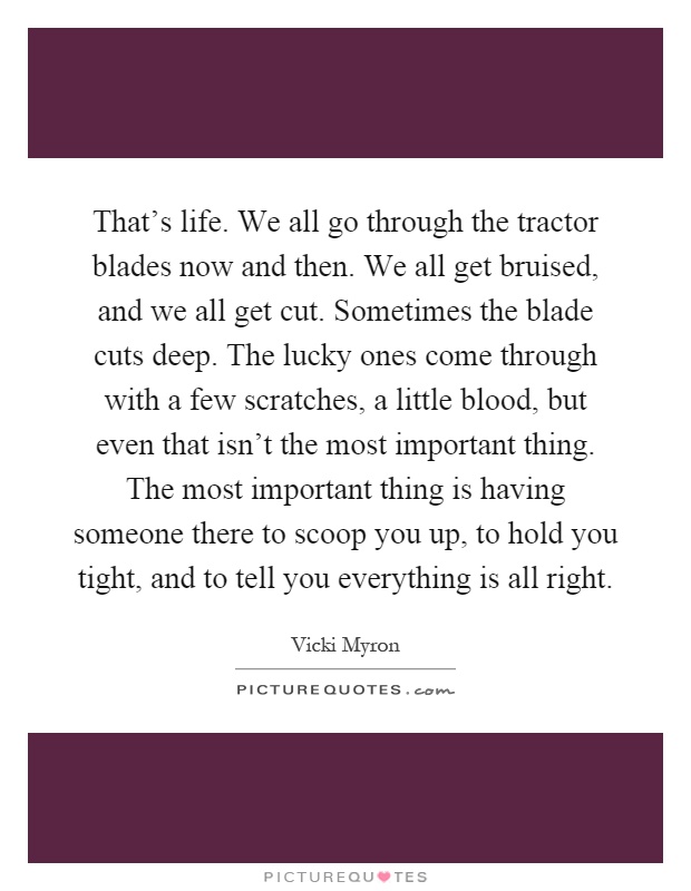 That's life. We all go through the tractor blades now and then. We all get bruised, and we all get cut. Sometimes the blade cuts deep. The lucky ones come through with a few scratches, a little blood, but even that isn't the most important thing. The most important thing is having someone there to scoop you up, to hold you tight, and to tell you everything is all right Picture Quote #1