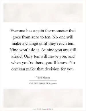 Everone has a pain thermometer that goes from zero to ten. No one will make a change until they reach ten. Nine won’t do it. At nine you are still afraid. Only ten will move you, and when you’re there, you’ll know. No one can make that decision for you Picture Quote #1