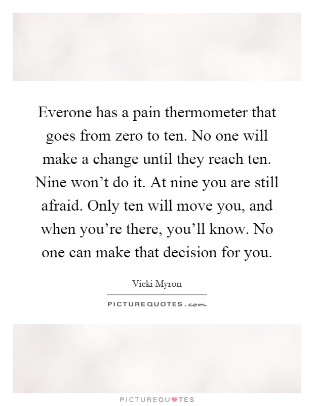 Everone has a pain thermometer that goes from zero to ten. No one will make a change until they reach ten. Nine won't do it. At nine you are still afraid. Only ten will move you, and when you're there, you'll know. No one can make that decision for you Picture Quote #1