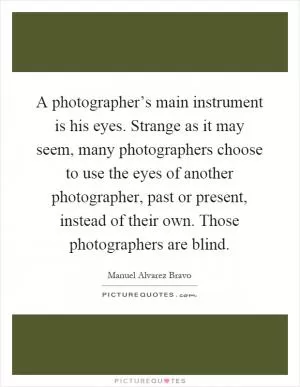 A photographer’s main instrument is his eyes. Strange as it may seem, many photographers choose to use the eyes of another photographer, past or present, instead of their own. Those photographers are blind Picture Quote #1