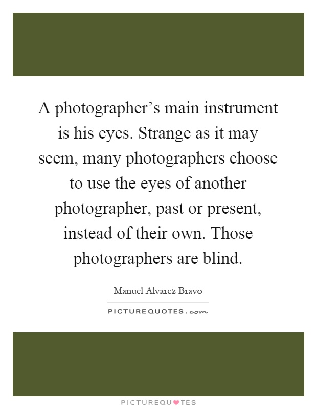 A photographer's main instrument is his eyes. Strange as it may seem, many photographers choose to use the eyes of another photographer, past or present, instead of their own. Those photographers are blind Picture Quote #1