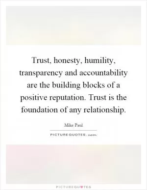 Trust, honesty, humility, transparency and accountability are the building blocks of a positive reputation. Trust is the foundation of any relationship Picture Quote #1