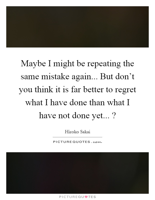 Maybe I might be repeating the same mistake again... But don't you think it is far better to regret what I have done than what I have not done yet...? Picture Quote #1