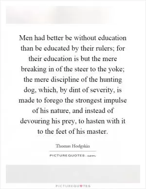 Men had better be without education than be educated by their rulers; for their education is but the mere breaking in of the steer to the yoke; the mere discipline of the hunting dog, which, by dint of severity, is made to forego the strongest impulse of his nature, and instead of devouring his prey, to hasten with it to the feet of his master Picture Quote #1