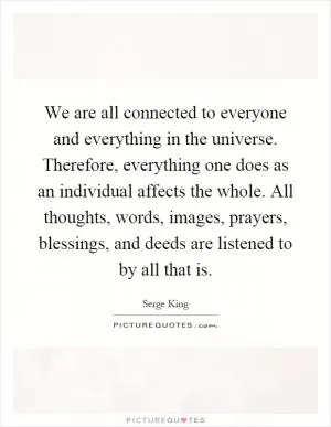 We are all connected to everyone and everything in the universe. Therefore, everything one does as an individual affects the whole. All thoughts, words, images, prayers, blessings, and deeds are listened to by all that is Picture Quote #1