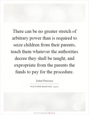 There can be no greater stretch of arbitrary power than is required to seize children from their parents, teach them whatever the authorities decree they shall be taught, and expropriate from the parents the funds to pay for the procedure Picture Quote #1