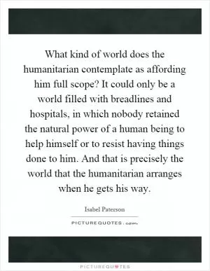 What kind of world does the humanitarian contemplate as affording him full scope? It could only be a world filled with breadlines and hospitals, in which nobody retained the natural power of a human being to help himself or to resist having things done to him. And that is precisely the world that the humanitarian arranges when he gets his way Picture Quote #1