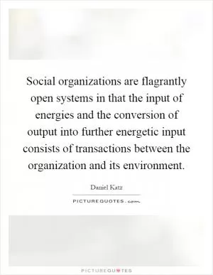 Social organizations are flagrantly open systems in that the input of energies and the conversion of output into further energetic input consists of transactions between the organization and its environment Picture Quote #1