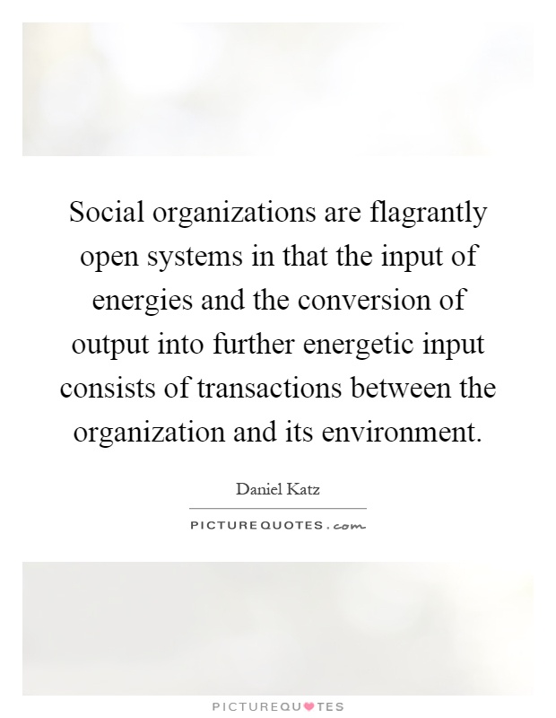 Social organizations are flagrantly open systems in that the input of energies and the conversion of output into further energetic input consists of transactions between the organization and its environment Picture Quote #1