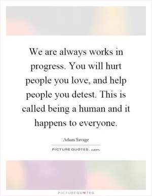 We are always works in progress. You will hurt people you love, and help people you detest. This is called being a human and it happens to everyone Picture Quote #1