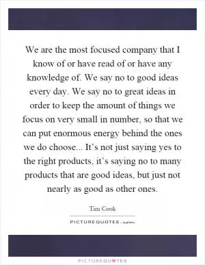 We are the most focused company that I know of or have read of or have any knowledge of. We say no to good ideas every day. We say no to great ideas in order to keep the amount of things we focus on very small in number, so that we can put enormous energy behind the ones we do choose... It’s not just saying yes to the right products, it’s saying no to many products that are good ideas, but just not nearly as good as other ones Picture Quote #1