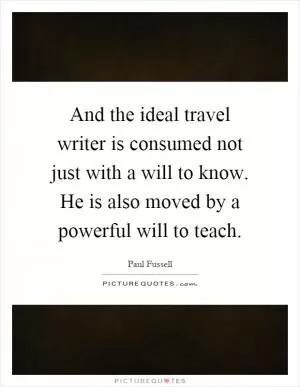 And the ideal travel writer is consumed not just with a will to know. He is also moved by a powerful will to teach Picture Quote #1