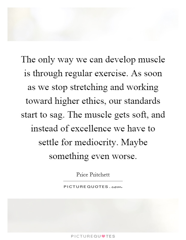 The only way we can develop muscle is through regular exercise. As soon as we stop stretching and working toward higher ethics, our standards start to sag. The muscle gets soft, and instead of excellence we have to settle for mediocrity. Maybe something even worse Picture Quote #1