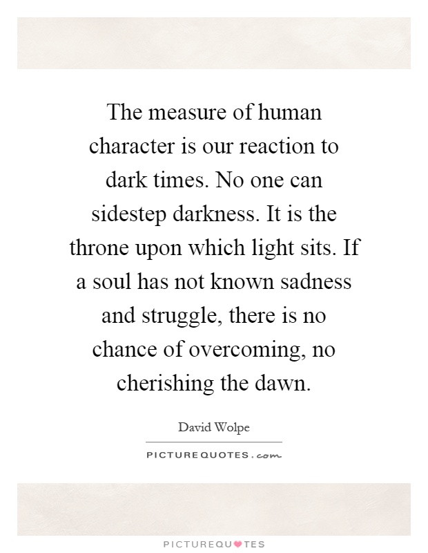 The measure of human character is our reaction to dark times. No one can sidestep darkness. It is the throne upon which light sits. If a soul has not known sadness and struggle, there is no chance of overcoming, no cherishing the dawn Picture Quote #1