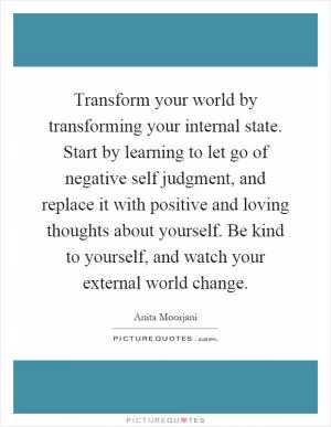 Transform your world by transforming your internal state. Start by learning to let go of negative self judgment, and replace it with positive and loving thoughts about yourself. Be kind to yourself, and watch your external world change Picture Quote #1