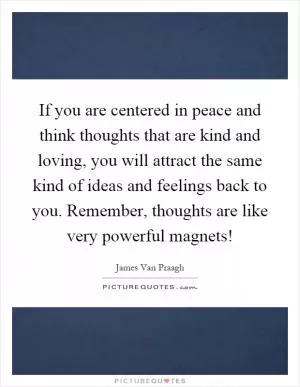 If you are centered in peace and think thoughts that are kind and loving, you will attract the same kind of ideas and feelings back to you. Remember, thoughts are like very powerful magnets! Picture Quote #1