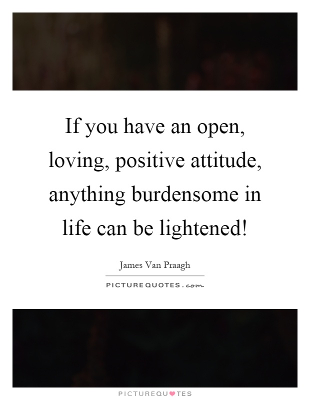 If you have an open, loving, positive attitude, anything burdensome in life can be lightened! Picture Quote #1