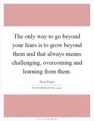 The only way to go beyond your fears is to grow beyond them and that always means challenging, overcoming and learning from them Picture Quote #1