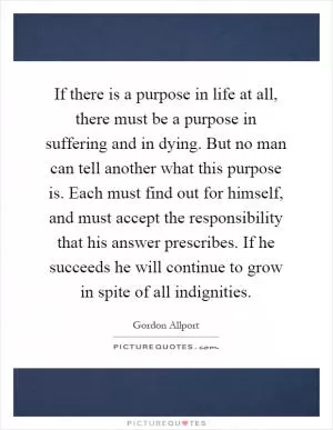 If there is a purpose in life at all, there must be a purpose in suffering and in dying. But no man can tell another what this purpose is. Each must find out for himself, and must accept the responsibility that his answer prescribes. If he succeeds he will continue to grow in spite of all indignities Picture Quote #1