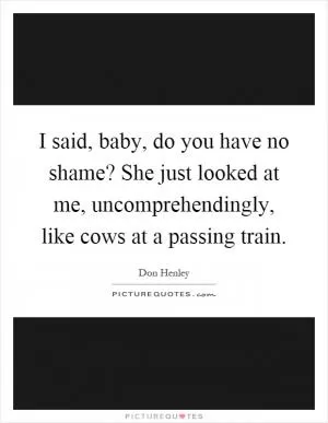I said, baby, do you have no shame? She just looked at me, uncomprehendingly, like cows at a passing train Picture Quote #1