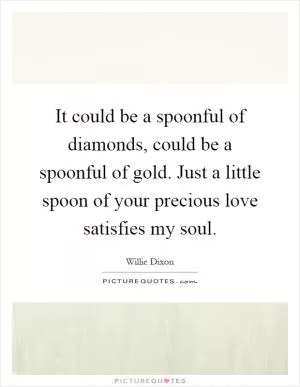 It could be a spoonful of diamonds, could be a spoonful of gold. Just a little spoon of your precious love satisfies my soul Picture Quote #1