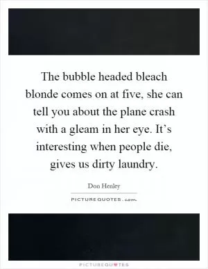 The bubble headed bleach blonde comes on at five, she can tell you about the plane crash with a gleam in her eye. It’s interesting when people die, gives us dirty laundry Picture Quote #1