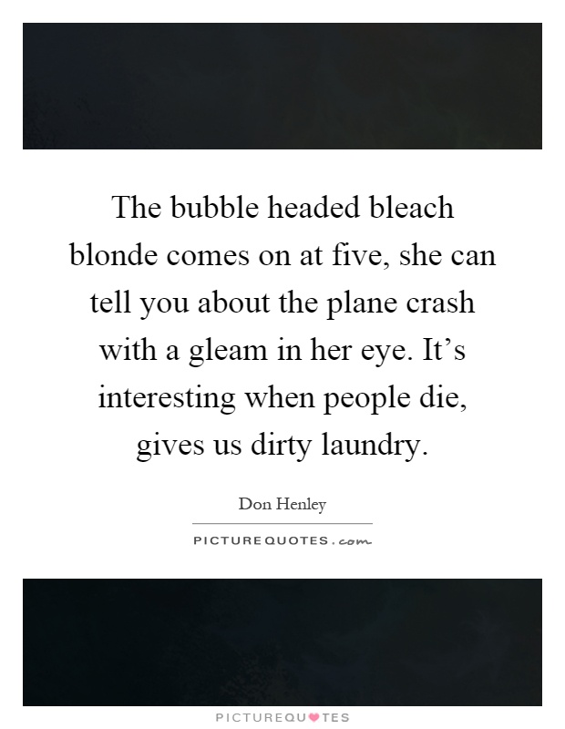 The bubble headed bleach blonde comes on at five, she can tell you about the plane crash with a gleam in her eye. It's interesting when people die, gives us dirty laundry Picture Quote #1