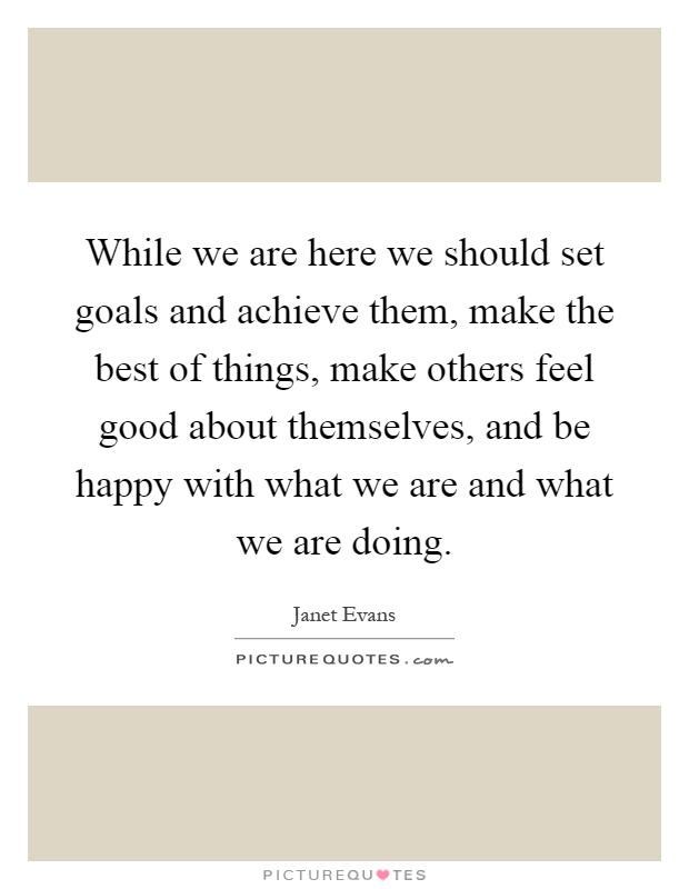 While we are here we should set goals and achieve them, make the best of things, make others feel good about themselves, and be happy with what we are and what we are doing Picture Quote #1